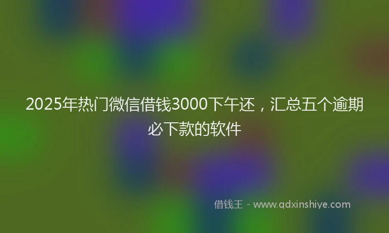 2025年热门微信借钱3000下午还，汇总五个逾期必下款的软件