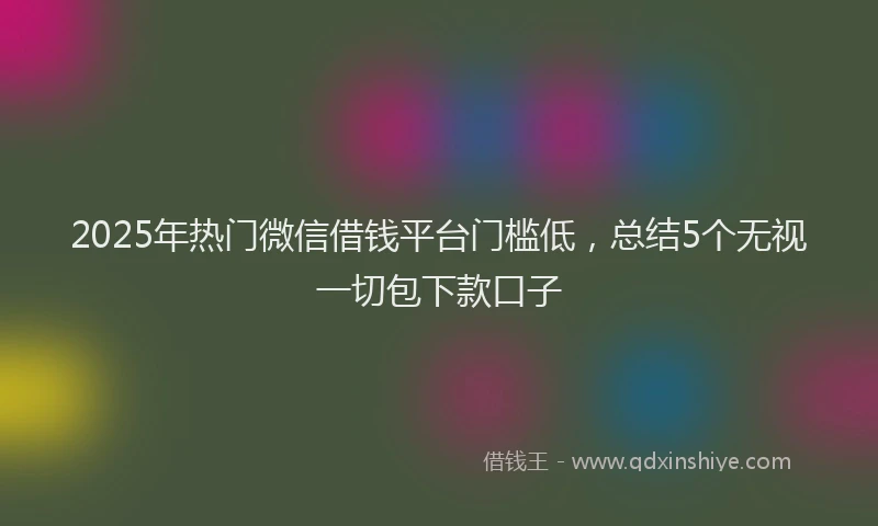2025年热门微信借钱平台门槛低,总结5个无视一切包下款口子