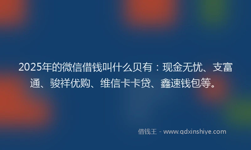2025年的微信借钱叫什么贝有：现金无忧、支富通、骏祥优购、维信卡卡贷、鑫速钱包等。