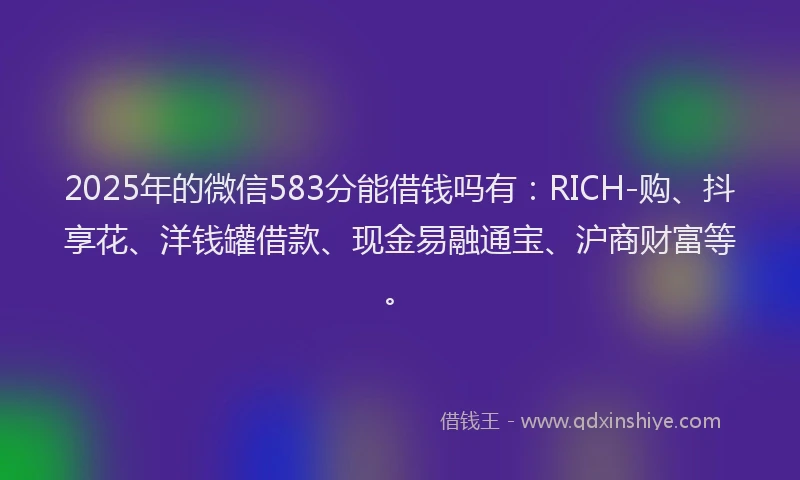 2025年的微信583分能借钱吗有：RICH-购、抖享花、洋钱罐借款、现金易融通宝、沪商财富等。
