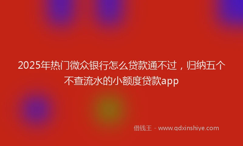 2025年热门微众银行怎么贷款通不过，归纳五个不查流水的小额度贷款app