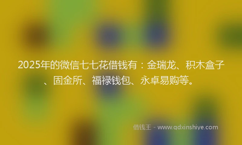 2025年的微信七七花借钱有：金瑞龙、积木盒子、固金所、福禄钱包、永卓易购等。