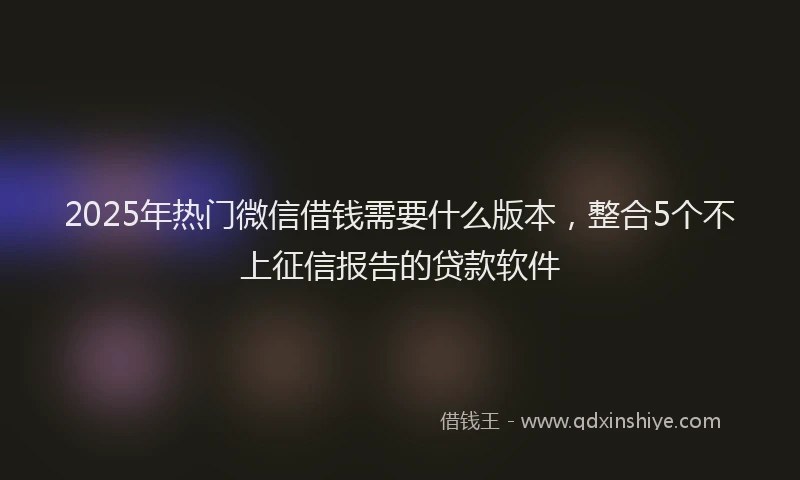 2025年热门微信借钱需要什么版本，整合5个不上征信报告的贷款软件