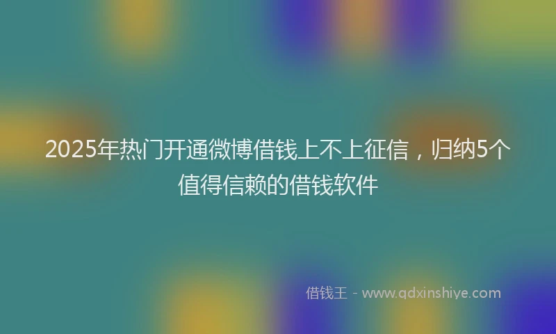 2025年热门开通微博借钱上不上征信，归纳5个值得信赖的借钱软件