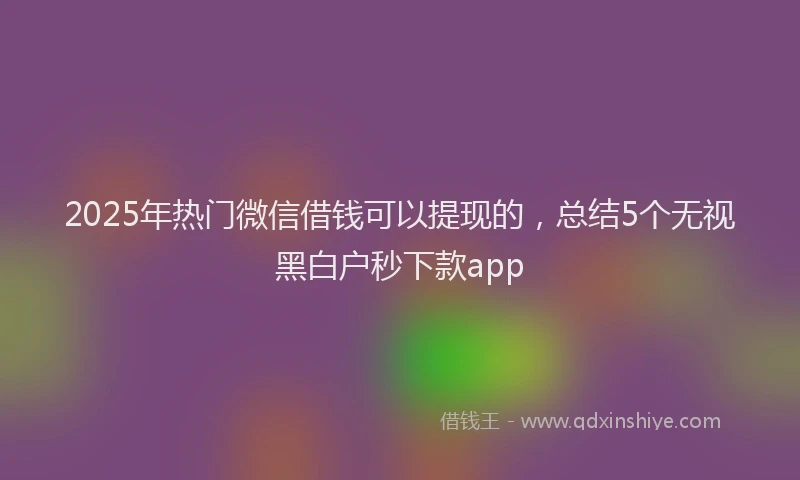 2025年热门微信借钱可以提现的，总结5个无视黑白户秒下款app