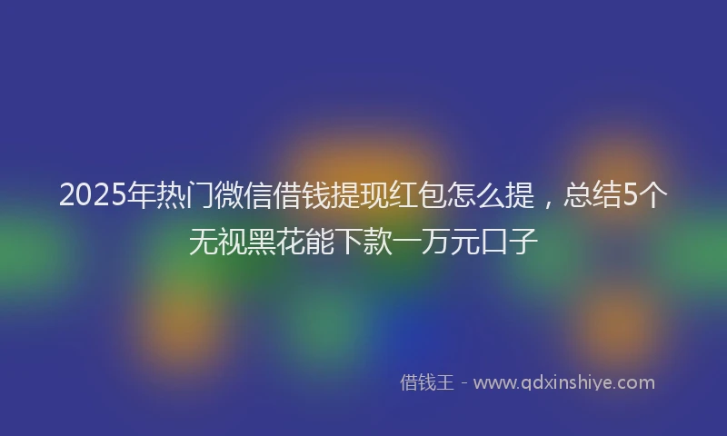 2025年热门微信借钱提现红包怎么提，总结5个无视黑花能下款一万元口子