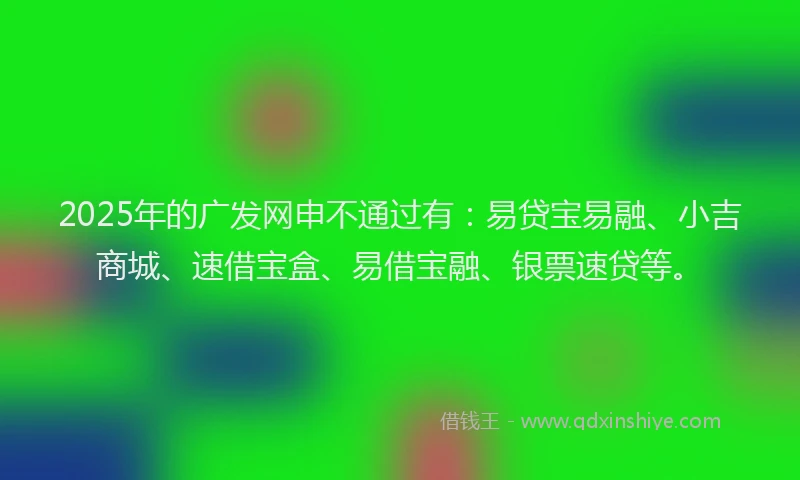 2025年的广发网申不通过有:易贷宝易融、小吉商城、速借宝盒、易借宝融、银票速贷等。