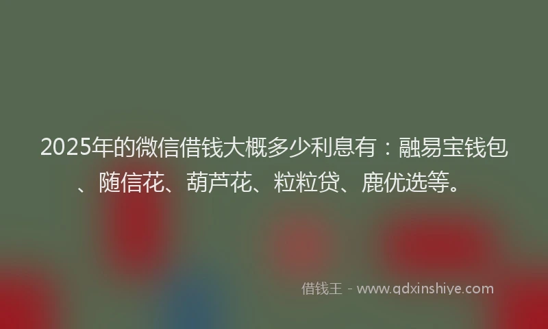 2025年的微信借钱大概多少利息有：融易宝钱包、随信花、葫芦花、粒粒贷、鹿优选等。