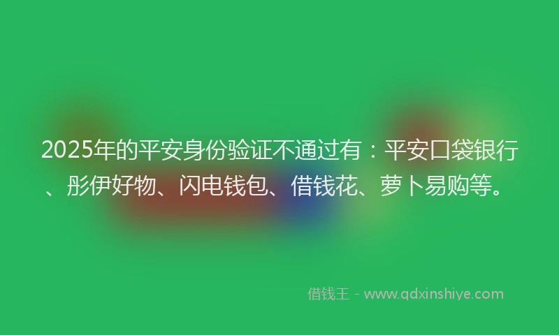 2025年的平安身份验证不通过有：平安口袋银行、彤伊好物、闪电钱包、借钱花、萝卜易购等。