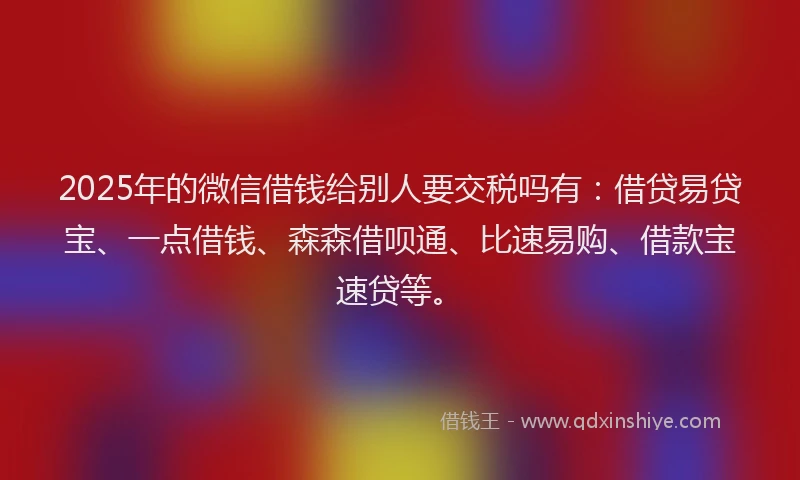 2025年的微信借钱给别人要交税吗有：借贷易贷宝、一点借钱、森森借呗通、比速易购、借款宝速贷等。
