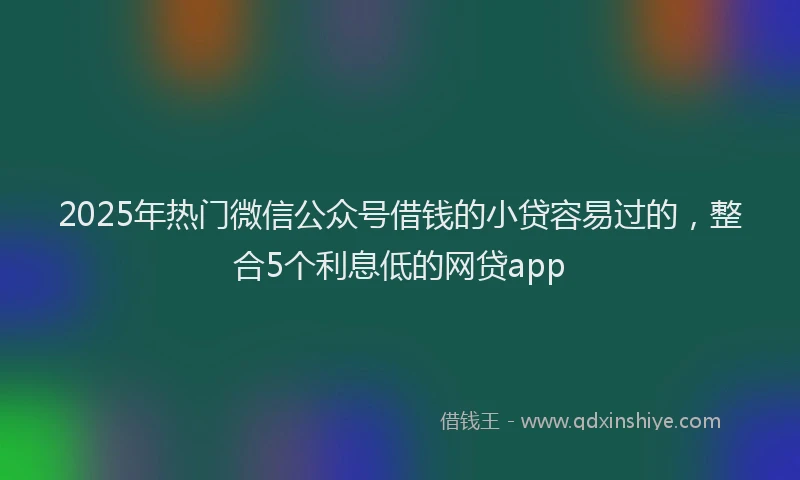 2025年热门微信公众号借钱的小贷容易过的，整合5个利息低的网贷app