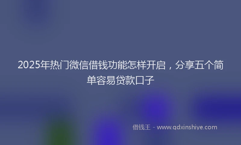 2025年热门微信借钱功能怎样开启，分享五个简单容易贷款口子