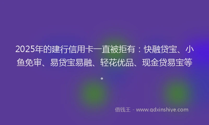 2025年的建行信用卡一直被拒有：快融贷宝、小鱼免审、易贷宝易融、轻花优品、现金贷易宝等。