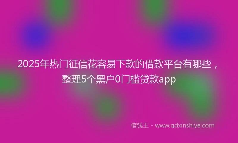 2025年热门征信花容易下款的借款平台有哪些，整理5个黑户0门槛贷款app