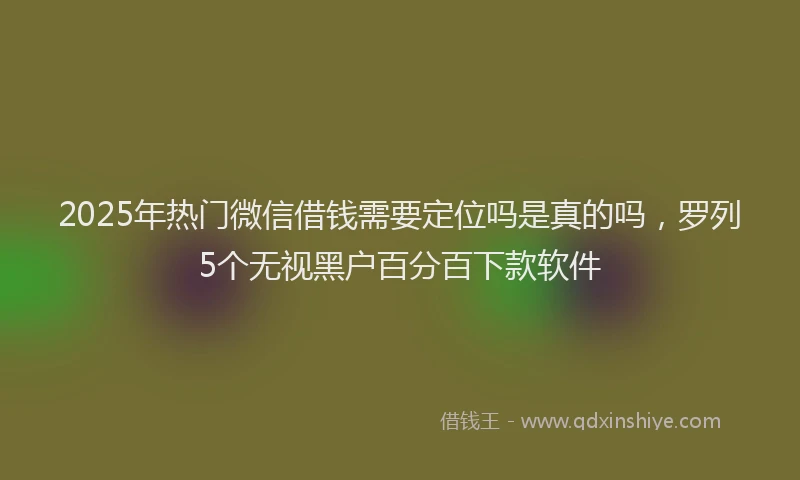 2025年热门微信借钱需要定位吗是真的吗，罗列5个无视黑户百分百下款软件