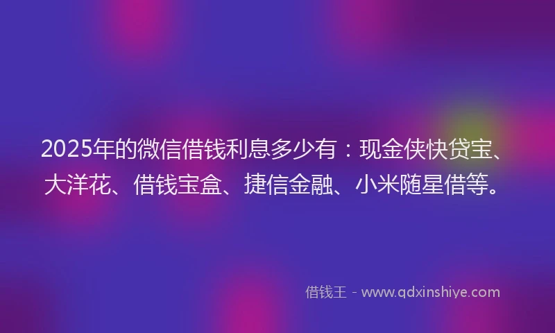 2025年的微信借钱利息多少有：现金侠快贷宝、大洋花、借钱宝盒、捷信金融、小米随星借等。