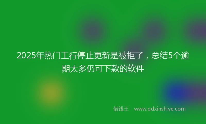 2025年热门工行停止更新是被拒了，总结5个逾期太多仍可下款的软件