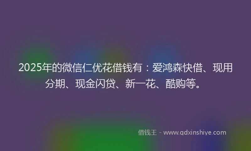 2025年的微信仁优花借钱有：爱鸿森快借、现用分期、现金闪贷、新一花、酷购等。