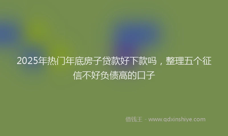 2025年热门年底房子贷款好下款吗，整理五个征信不好负债高的口子