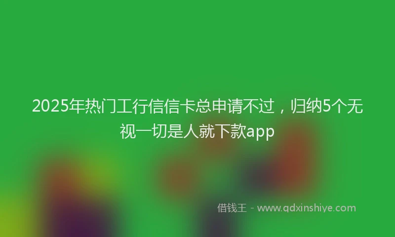 2025年热门工行信信卡总申请不过，归纳5个无视一切是人就下款app