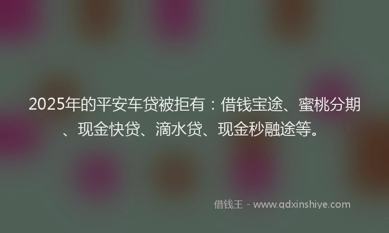 2025年的平安车贷被拒有：借钱宝途、蜜桃分期、现金快贷、滴水贷、现金秒融途等。