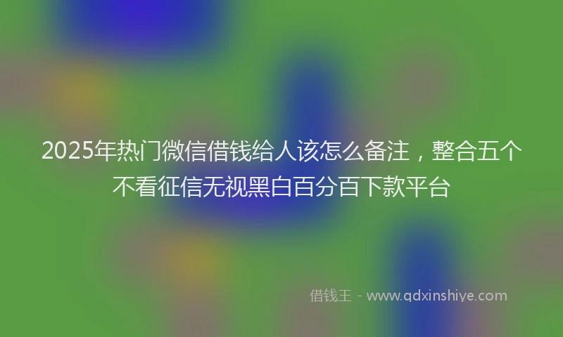 2025年热门微信借钱给人该怎么备注，整合五个不看征信无视黑白百分百下款平台