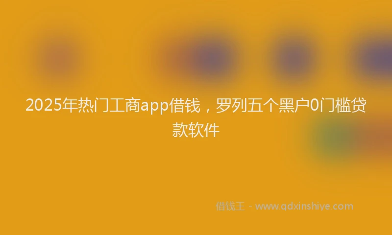 2025年热门工商app借钱，罗列五个黑户0门槛贷款软件