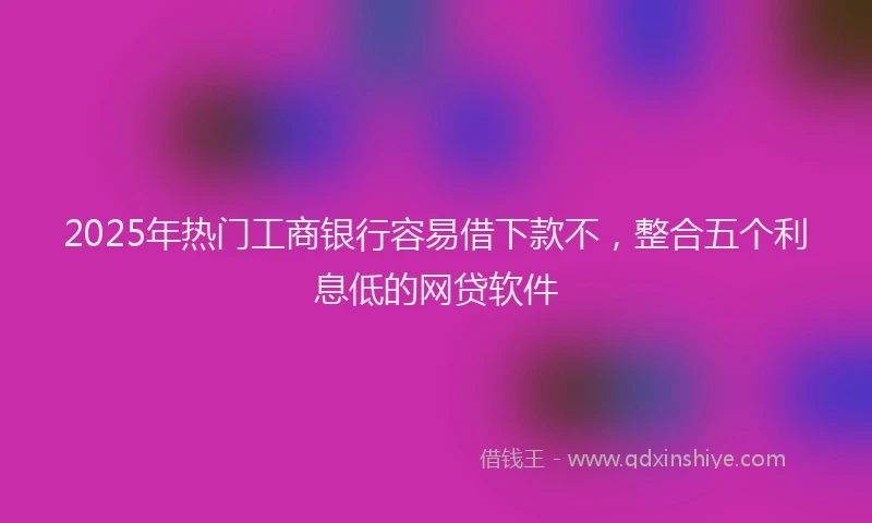 2025年热门工商银行容易借下款不，整合五个利息低的网贷软件