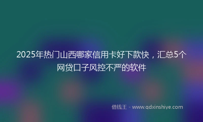2025年热门山西哪家信用卡好下款快，汇总5个网贷口子风控不严的软件