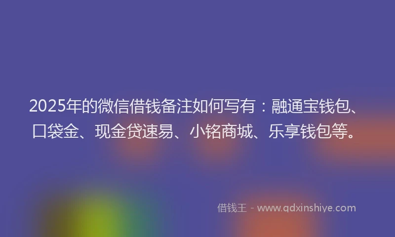 2025年的微信借钱备注如何写有：融通宝钱包、口袋金、现金贷速易、小铭商城、乐享钱包等。