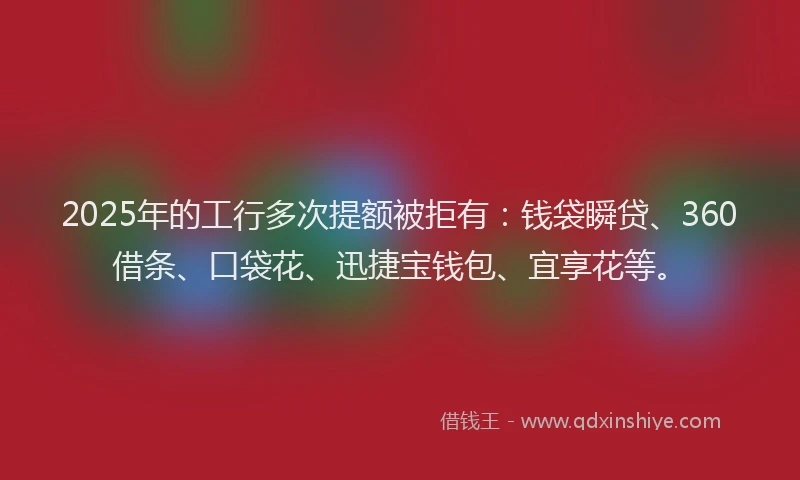 2025年的工行多次提额被拒有：钱袋瞬贷、360借条、口袋花、迅捷宝钱包、宜享花等。