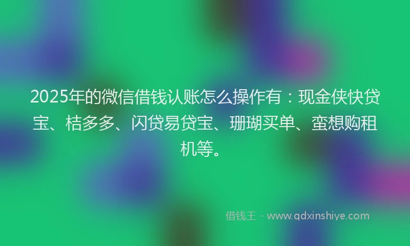 2025年的微信借钱认账怎么操作有：现金侠快贷宝、桔多多、闪贷易贷宝、珊瑚买单、蛮想购租机等。