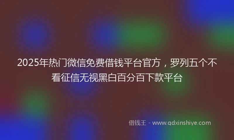 2025年热门微信免费借钱平台官方，罗列五个不看征信无视黑白百分百下款平台