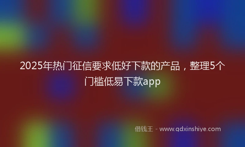 2025年热门征信要求低好下款的产品，整理5个门槛低易下款app