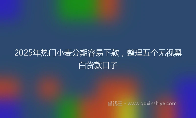 2025年热门小麦分期容易下款，整理五个无视黑白贷款口子