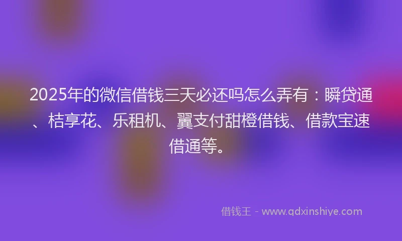 2025年的微信借钱三天必还吗怎么弄有：瞬贷通、桔享花、乐租机、翼支付甜橙借钱、借款宝速借通等。