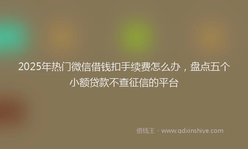 2025年热门微信借钱扣手续费怎么办，盘点五个小额贷款不查征信的平台