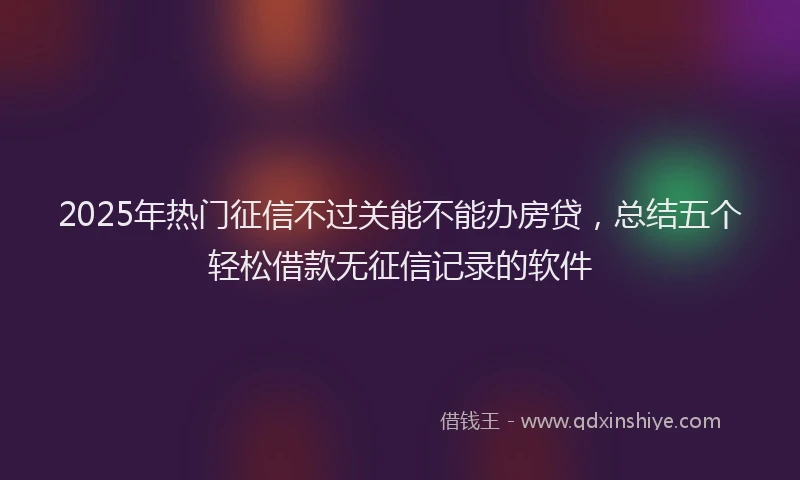 2025年热门征信不过关能不能办房贷，总结五个轻松借款无征信记录的软件