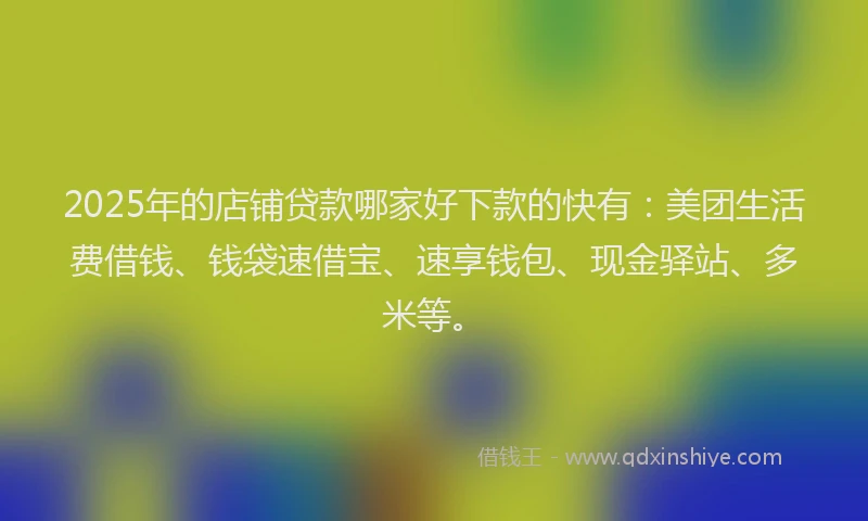 2025年的店铺贷款哪家好下款的快有：美团生活费借钱、钱袋速借宝、速享钱包、现金驿站、多米等。