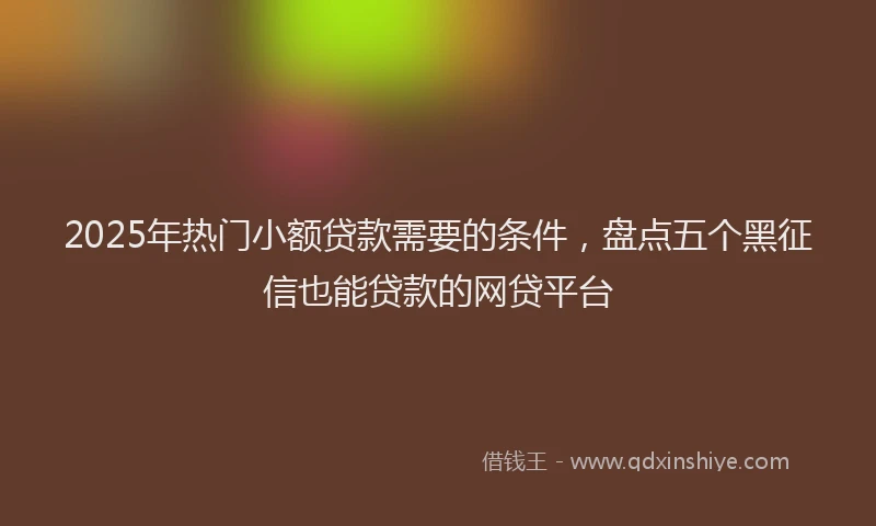 2025年热门小额贷款需要的条件，盘点五个黑征信也能贷款的网贷平台