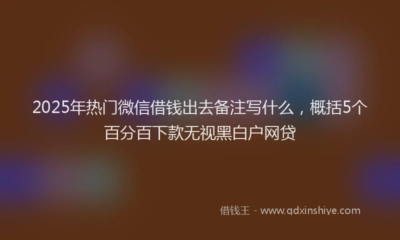 2025年热门微信借钱出去备注写什么，概括5个百分百下款无视黑白户网贷
