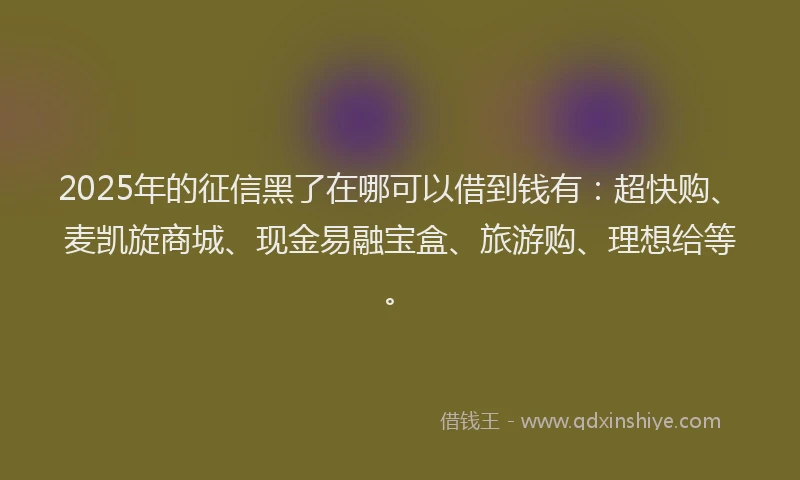 2025年的征信黑了在哪可以借到钱有：超快购、麦凯旋商城、现金易融宝盒、旅游购、理想给等。