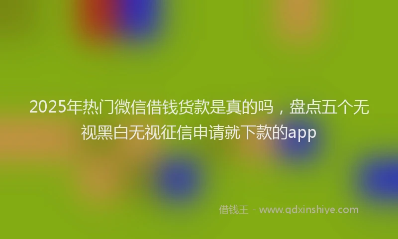 2025年热门微信借钱货款是真的吗，盘点五个无视黑白无视征信申请就下款的app