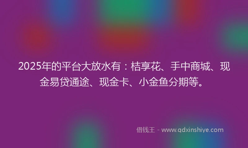2025年的平台大放水有：桔享花、手中商城、现金易贷通途、现金卡、小金鱼分期等。