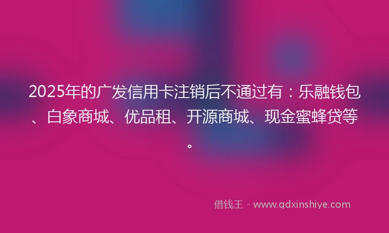 2025年的广发信用卡注销后不通过有：乐融钱包、白象商城、优品租、开源商城、现金蜜蜂贷等。