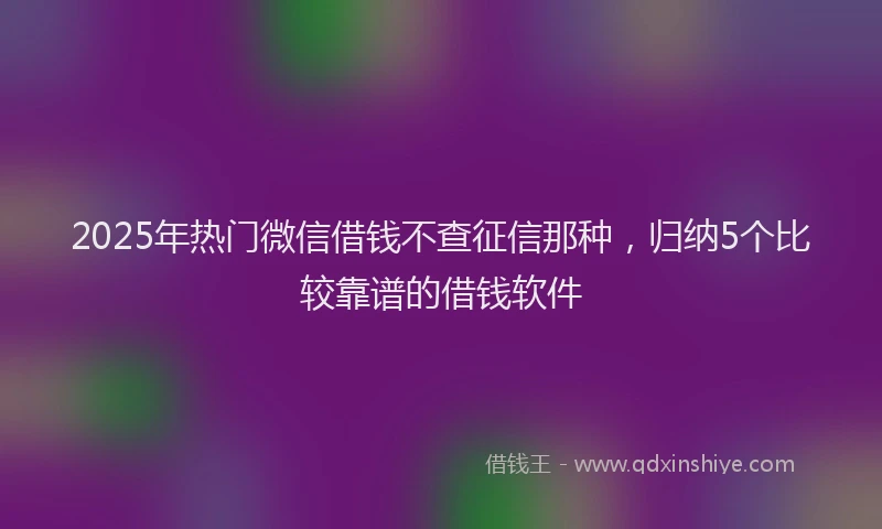 2025年热门微信借钱不查征信那种，归纳5个比较靠谱的借钱软件