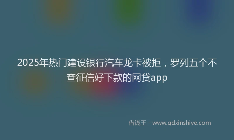 2025年热门建设银行汽车龙卡被拒，罗列五个不查征信好下款的网贷app