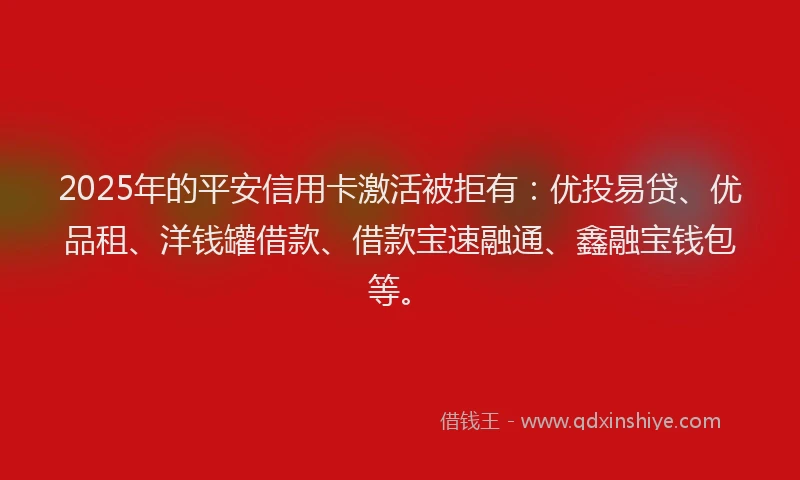 2025年的平安信用卡激活被拒有：优投易贷、优品租、洋钱罐借款、借款宝速融通、鑫融宝钱包等。