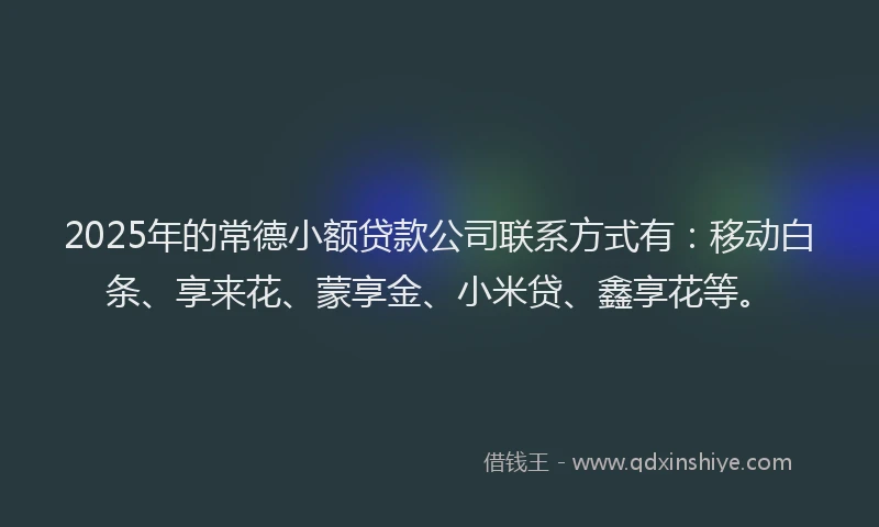 2025年的常德小额贷款公司联系方式有：移动白条、享来花、蒙享金、小米贷、鑫享花等。