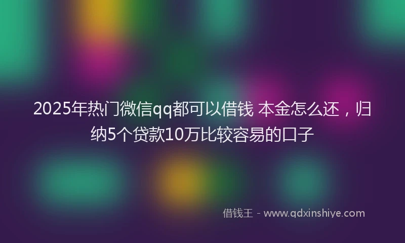 2025年热门微信qq都可以借钱 本金怎么还，归纳5个贷款10万比较容易的口子